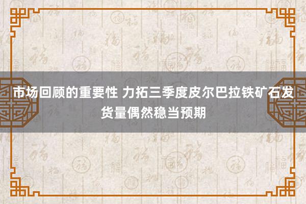 市场回顾的重要性 力拓三季度皮尔巴拉铁矿石发货量偶然稳当预期