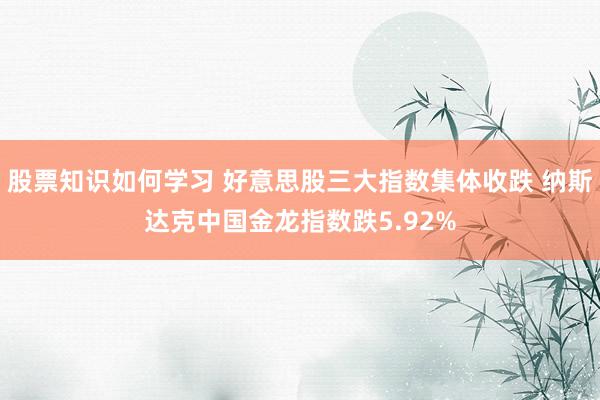 股票知识如何学习 好意思股三大指数集体收跌 纳斯达克中国金龙指数跌5.92%