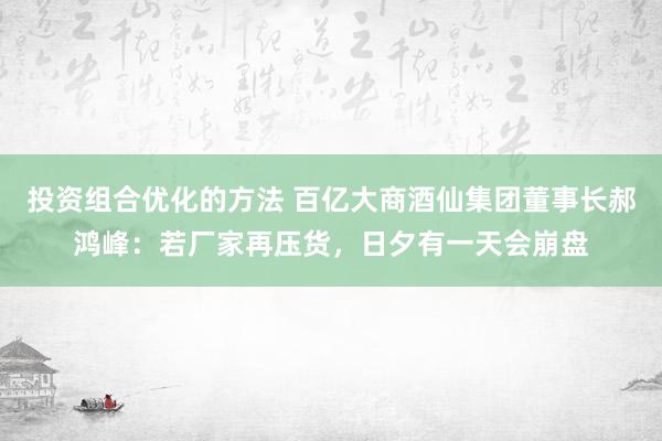 投资组合优化的方法 百亿大商酒仙集团董事长郝鸿峰：若厂家再压货，日夕有一天会崩盘