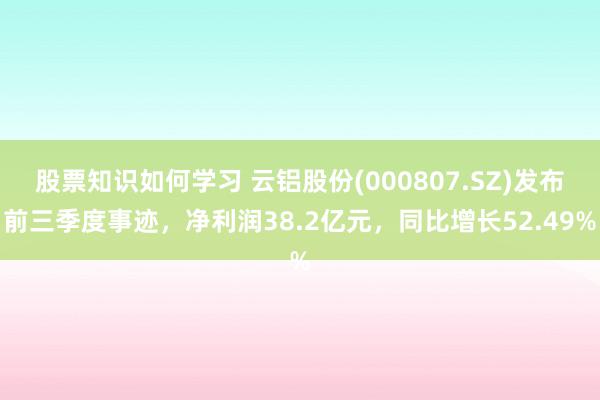 股票知识如何学习 云铝股份(000807.SZ)发布前三季度事迹，净利润38.2亿元，同比增长52.49%