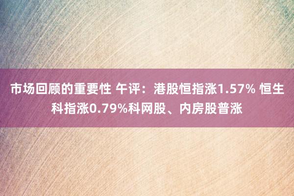 市场回顾的重要性 午评：港股恒指涨1.57% 恒生科指涨0.79%科网股、内房股普涨