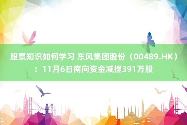 股票知识如何学习 东风集团股份（00489.HK）：11月6日南向资金减捏391万股