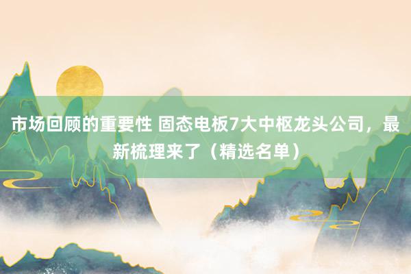 市场回顾的重要性 固态电板7大中枢龙头公司，最新梳理来了（精选名单）