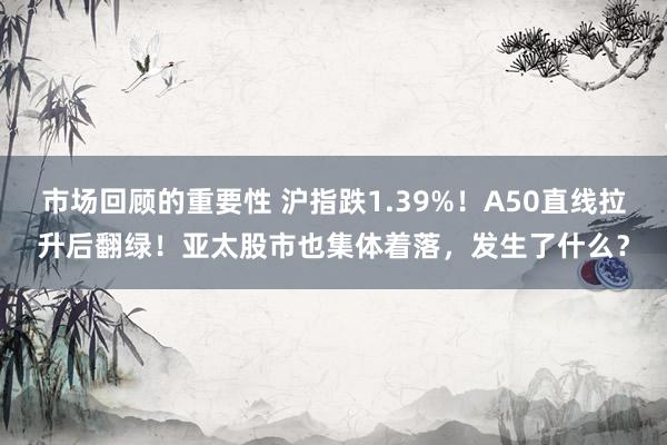 市场回顾的重要性 沪指跌1.39%！A50直线拉升后翻绿！亚太股市也集体着落，发生了什么？