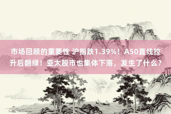 市场回顾的重要性 沪指跌1.39%！A50直线拉升后翻绿！亚太股市也集体下落，发生了什么？