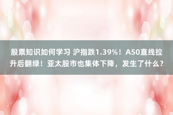 股票知识如何学习 沪指跌1.39%！A50直线拉升后翻绿！亚太股市也集体下降，发生了什么？