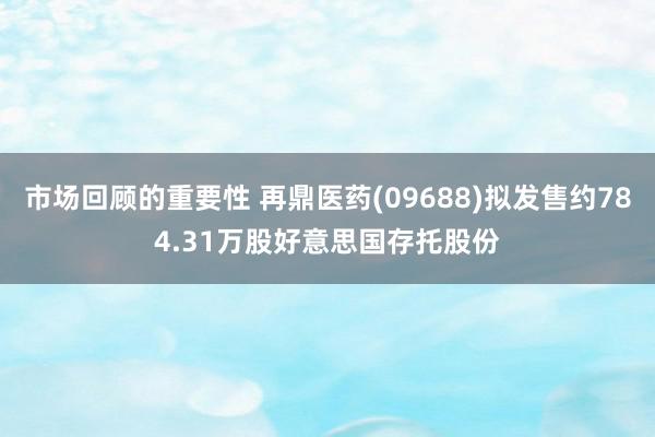 市场回顾的重要性 再鼎医药(09688)拟发售约784.31万股好意思国存托股份