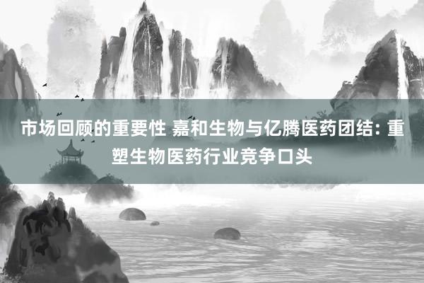 市场回顾的重要性 嘉和生物与亿腾医药团结: 重塑生物医药行业竞争口头