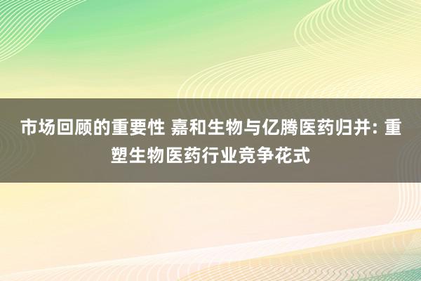 市场回顾的重要性 嘉和生物与亿腾医药归并: 重塑生物医药行业竞争花式