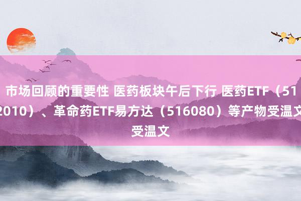 市场回顾的重要性 医药板块午后下行 医药ETF（512010）、革命药ETF易方达（516080）等产物受温文