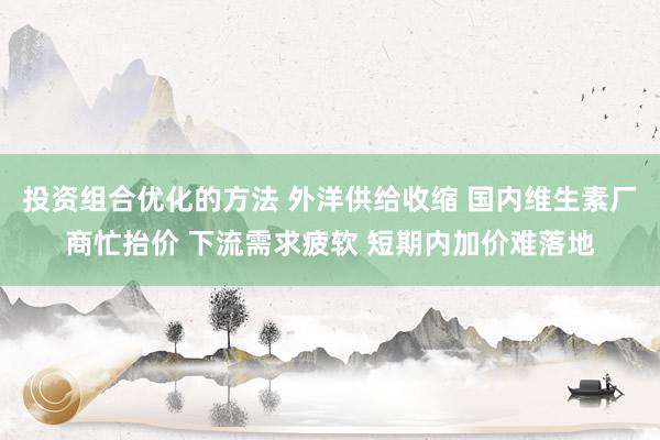 投资组合优化的方法 外洋供给收缩 国内维生素厂商忙抬价 下流需求疲软 短期内加价难落地