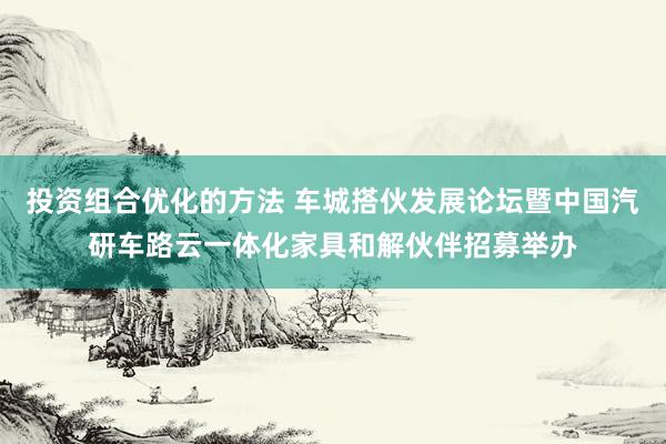 投资组合优化的方法 车城搭伙发展论坛暨中国汽研车路云一体化家具和解伙伴招募举办