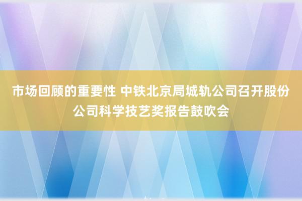 市场回顾的重要性 中铁北京局城轨公司召开股份公司科学技艺奖报告鼓吹会