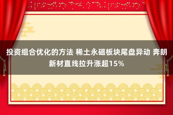 投资组合优化的方法 稀土永磁板块尾盘异动 奔朗新材直线拉升涨超15%