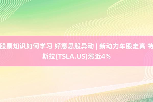 股票知识如何学习 好意思股异动 | 新动力车股走高 特斯拉(TSLA.US)涨近4%