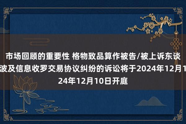 市场回顾的重要性 格物致品算作被告/被上诉东谈主的1起波及信息收罗交易协议纠纷的诉讼将于2024年12月10日开庭