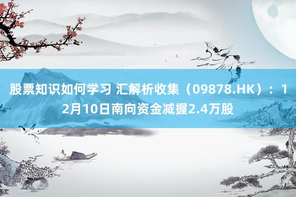 股票知识如何学习 汇解析收集（09878.HK）：12月10日南向资金减握2.4万股