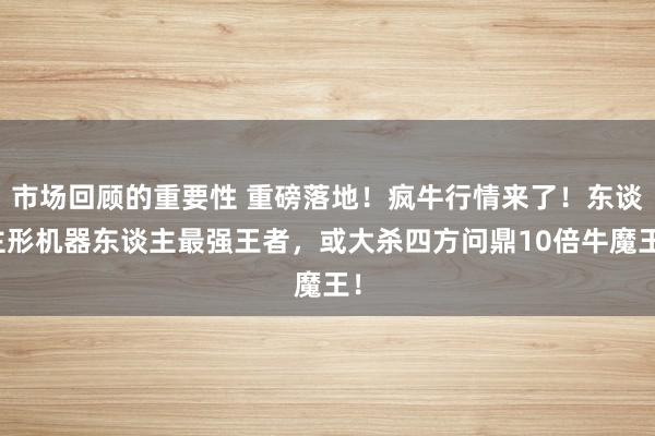 市场回顾的重要性 重磅落地！疯牛行情来了！东谈主形机器东谈主最强王者，或大杀四方问鼎10倍牛魔王！