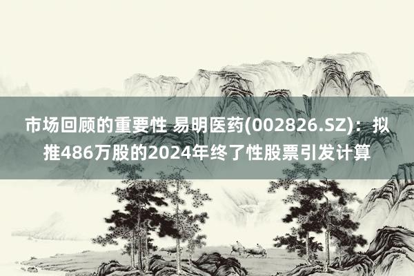 市场回顾的重要性 易明医药(002826.SZ)：拟推486万股的2024年终了性股票引发计算