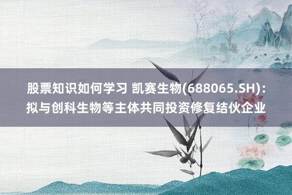 股票知识如何学习 凯赛生物(688065.SH)：拟与创科生物等主体共同投资修复结伙企业