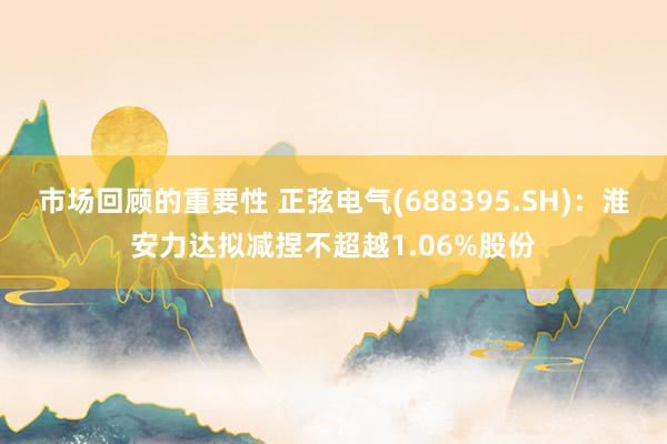 市场回顾的重要性 正弦电气(688395.SH)：淮安力达拟减捏不超越1.06%股份