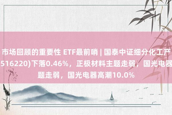 市场回顾的重要性 ETF最前哨 | 国泰中证细分化工产业主题ETF(516220)下落0.46%，正极材料主题走弱，国光电器高潮10.0%