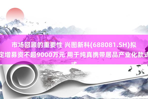 市场回顾的重要性 兴图新科(688081.SH)拟定增募资不超9000万元 用于纯真携带居品产业化款式