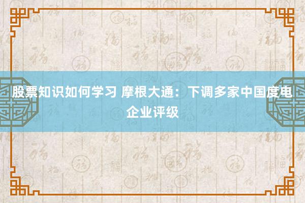 股票知识如何学习 摩根大通：下调多家中国度电企业评级