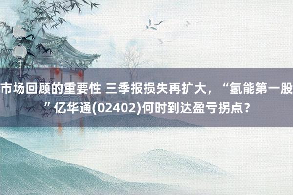 市场回顾的重要性 三季报损失再扩大，“氢能第一股”亿华通(02402)何时到达盈亏拐点？