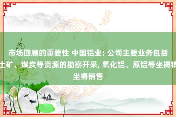 市场回顾的重要性 中国铝业: 公司主要业务包括铝土矿、煤炭等资源的勘察开采, 氧化铝、原铝等坐褥销售