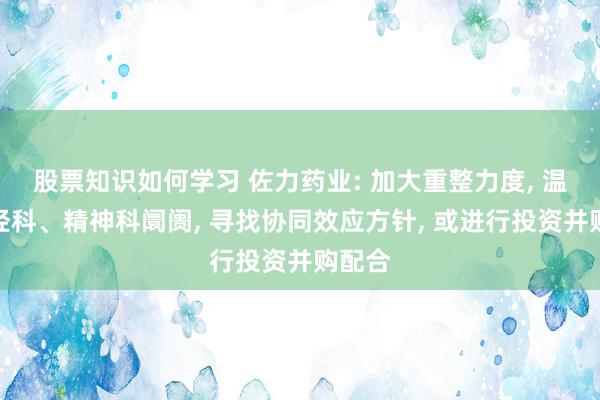 股票知识如何学习 佐力药业: 加大重整力度, 温文神经科、精神科阛阓, 寻找协同效应方针, 或进行投资并购配合