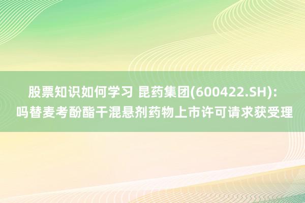 股票知识如何学习 昆药集团(600422.SH): 吗替麦考酚酯干混悬剂药物上市许可请求获受理