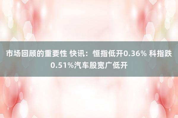 市场回顾的重要性 快讯：恒指低开0.36% 科指跌0.51%汽车股宽广低开