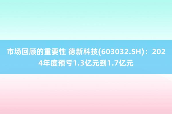 市场回顾的重要性 德新科技(603032.SH)：2024年度预亏1.3亿元到1.7亿元