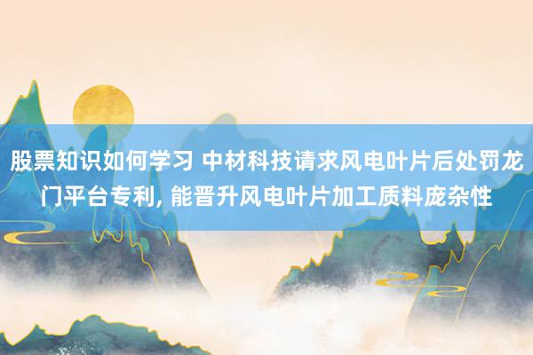 股票知识如何学习 中材科技请求风电叶片后处罚龙门平台专利, 能晋升风电叶片加工质料庞杂性