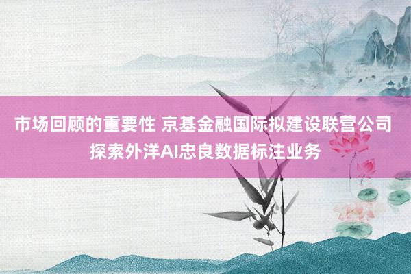 市场回顾的重要性 京基金融国际拟建设联营公司 探索外洋AI忠良数据标注业务