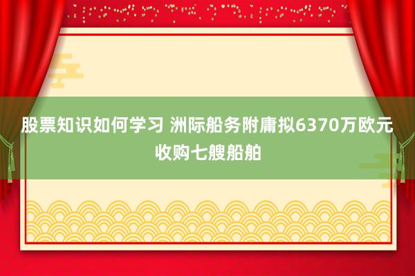 股票知识如何学习 洲际船务附庸拟6370万欧元收购七艘船舶