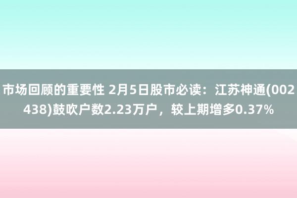 市场回顾的重要性 2月5日股市必读：江苏神通(002438)鼓吹户数2.23万户，较上期增多0.37%