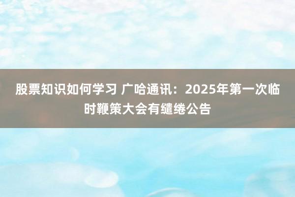 股票知识如何学习 广哈通讯：2025年第一次临时鞭策大会有缱绻公告