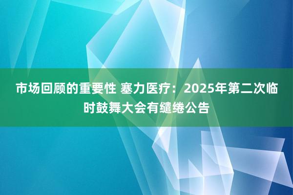 市场回顾的重要性 塞力医疗：2025年第二次临时鼓舞大会有缱绻公告