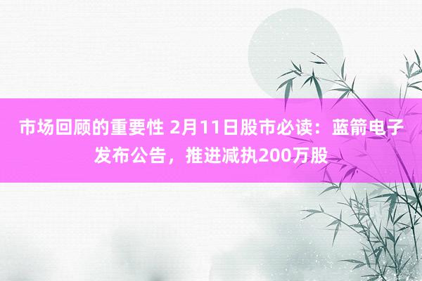 市场回顾的重要性 2月11日股市必读：蓝箭电子发布公告，推进减执200万股