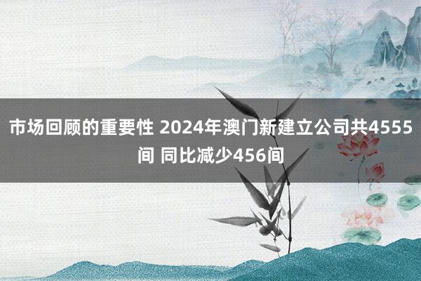 市场回顾的重要性 2024年澳门新建立公司共4555间 同比减少456间