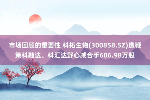 市场回顾的重要性 科拓生物(300858.SZ)遭鞭策科融达、科汇达野心减合手606.98万股