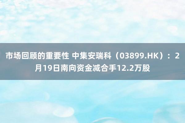 市场回顾的重要性 中集安瑞科（03899.HK）：2月19日南向资金减合手12.2万股