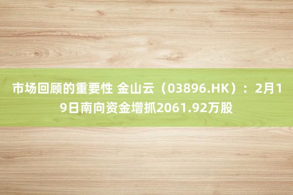 市场回顾的重要性 金山云（03896.HK）：2月19日南向资金增抓2061.92万股