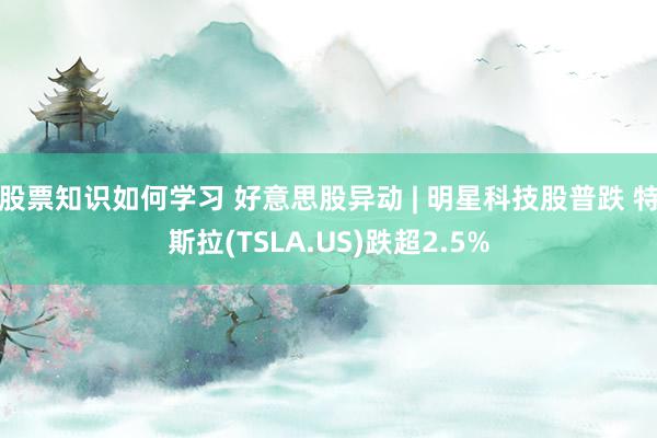 股票知识如何学习 好意思股异动 | 明星科技股普跌 特斯拉(TSLA.US)跌超2.5%