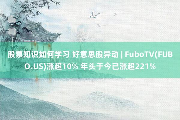 股票知识如何学习 好意思股异动 | FuboTV(FUBO.US)涨超10% 年头于今已涨超221%