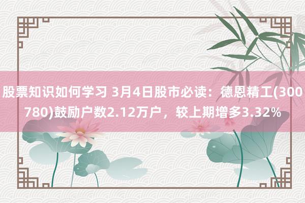 股票知识如何学习 3月4日股市必读：德恩精工(300780)鼓励户数2.12万户，较上期增多3.32%