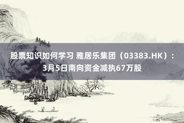 股票知识如何学习 雅居乐集团（03383.HK）：3月5日南向资金减执67万股