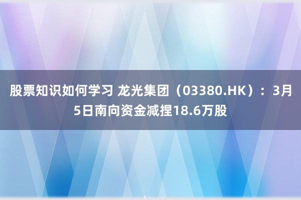 股票知识如何学习 龙光集团（03380.HK）：3月5日南向资金减捏18.6万股